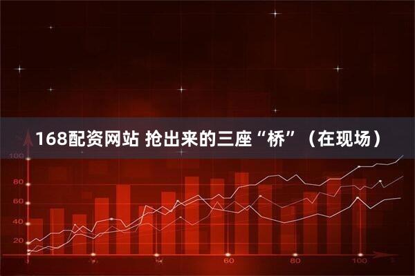 168配资网站 抢出来的三座“桥”（在现场）