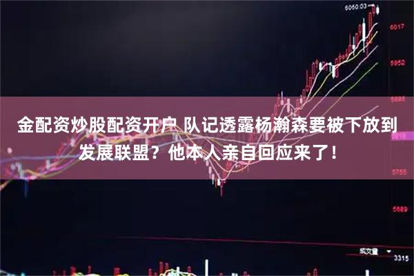 金配资炒股配资开户 队记透露杨瀚森要被下放到发展联盟？他本人亲自回应来了！