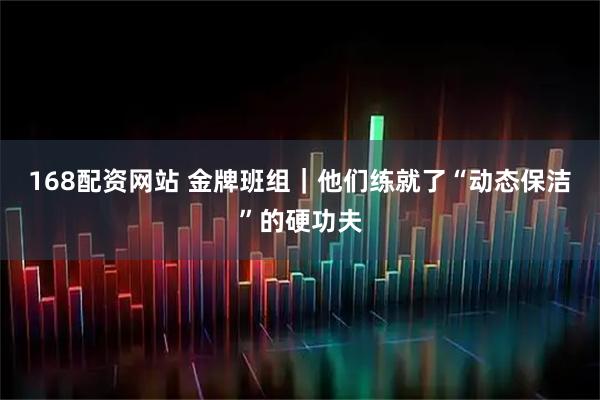 168配资网站 金牌班组｜他们练就了“动态保洁”的硬功夫