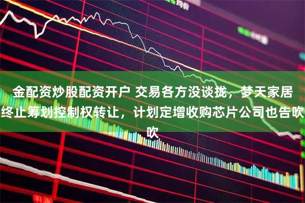 金配资炒股配资开户 交易各方没谈拢，梦天家居终止筹划控制权转让，计划定增收购芯片公司也告吹
