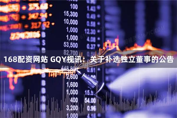 168配资网站 GQY视讯：关于补选独立董事的公告