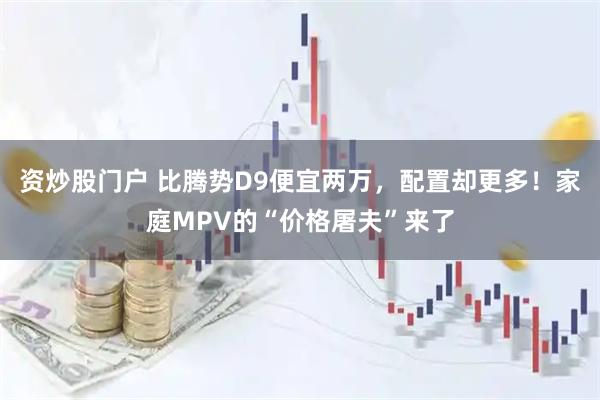 资炒股门户 比腾势D9便宜两万，配置却更多！家庭MPV的“价格屠夫”来了