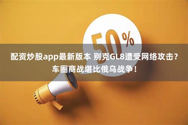 配资炒股app最新版本 别克GL8遭受网络攻击？车圈商战堪比俄乌战争！