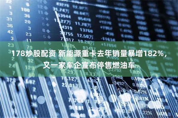 178炒股配资 新能源重卡去年销量暴增182%，又一家车企宣布停售燃油车