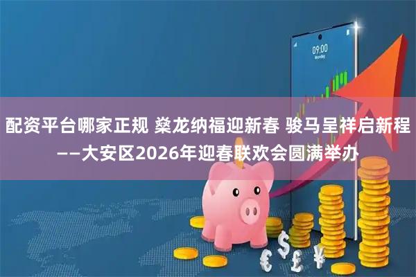 配资平台哪家正规 燊龙纳福迎新春 骏马呈祥启新程——大安区2026年迎春联欢会圆满举办