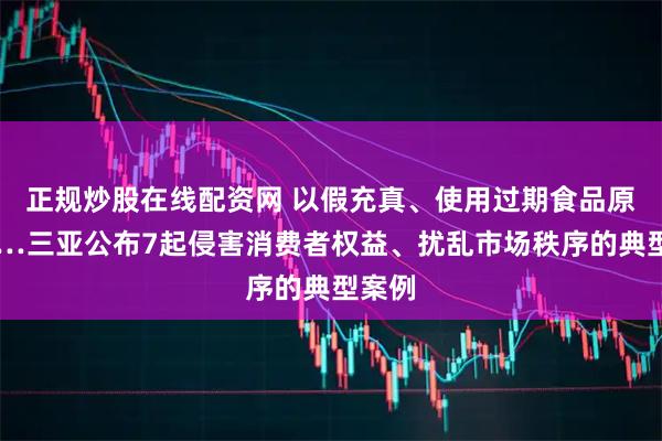 正规炒股在线配资网 以假充真、使用过期食品原料……三亚公布7起侵害消费者权益、扰乱市场秩序的典型案例