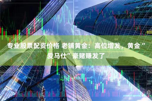 专业股票配资价格 老铺黄金：高位增发，黄金“爱马仕”豪赌赚发了