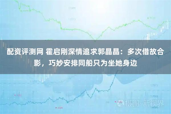 配资评测网 霍启刚深情追求郭晶晶：多次借故合影，巧妙安排同船只为坐她身边