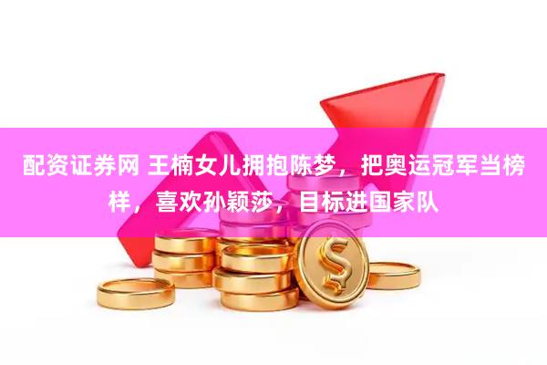 配资证券网 王楠女儿拥抱陈梦，把奥运冠军当榜样，喜欢孙颖莎，目标进国家队