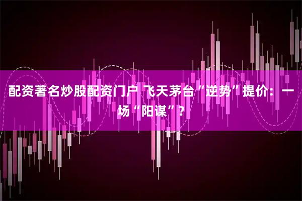 配资著名炒股配资门户 飞天茅台“逆势”提价：一场“阳谋”？