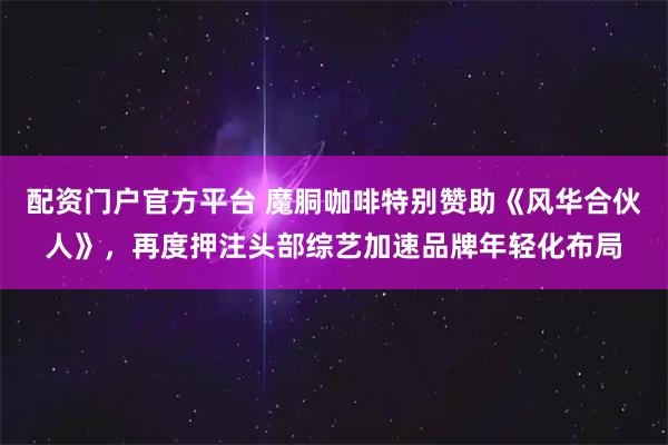 配资门户官方平台 魔胴咖啡特别赞助《风华合伙人》，再度押注头部综艺加速品牌年轻化布局